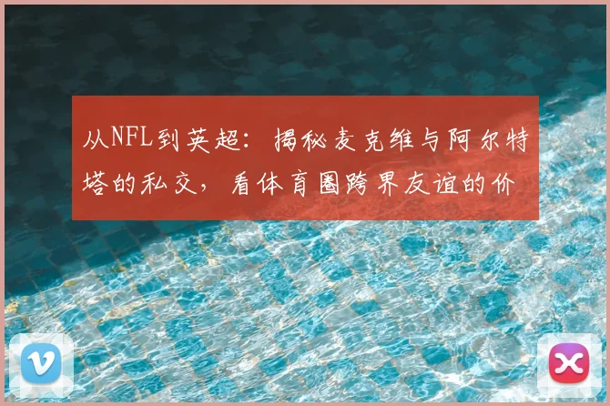 从NFL到英超：揭秘麦克维与阿尔特塔的私交，看体育圈跨界友谊的价值