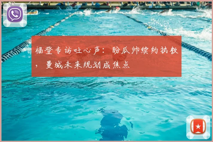 福登专访吐心声：盼瓜帅续约执教，曼城未来规划成焦点
