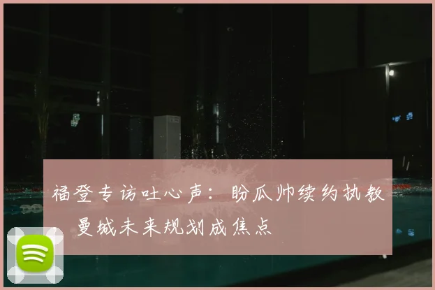 福登专访吐心声：盼瓜帅续约执教，曼城未来规划成焦点