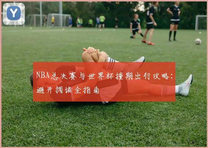 NBA总决赛与世界杯撞期出行攻略：避开拥堵全指南