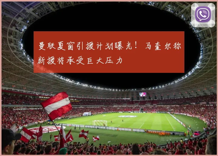 曼联夏窗引援计划曝光！马奎尔称新援将承受巨大压力