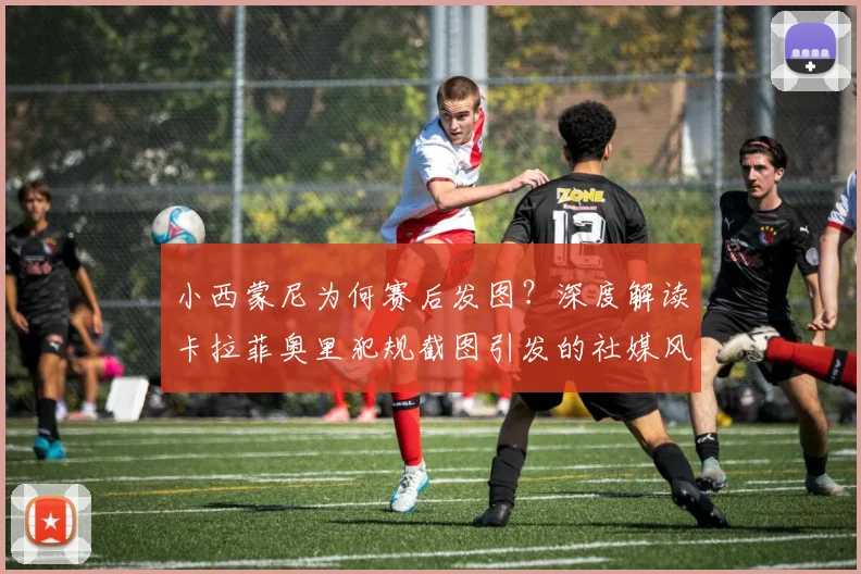 小西蒙尼为何赛后发图？深度解读卡拉菲奥里犯规截图引发的社媒风波